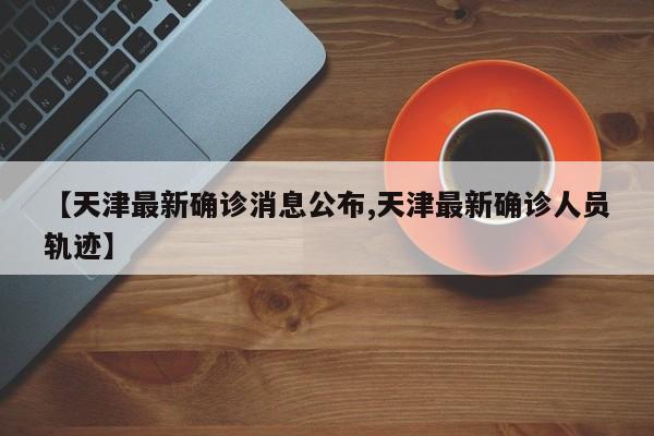 【天津最新确诊消息公布,天津最新确诊人员轨迹】