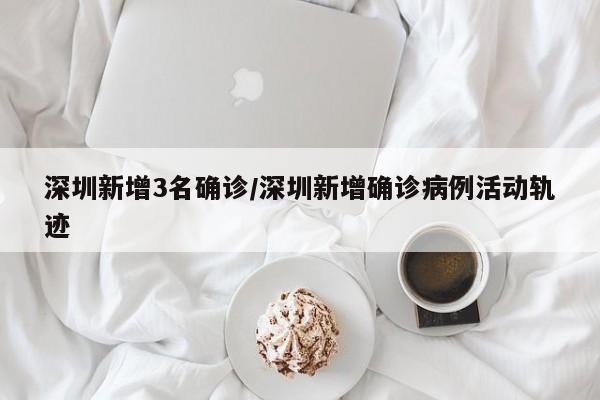 深圳新增3名确诊/深圳新增确诊病例活动轨迹