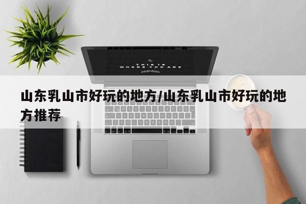 山东乳山市好玩的地方/山东乳山市好玩的地方推荐
