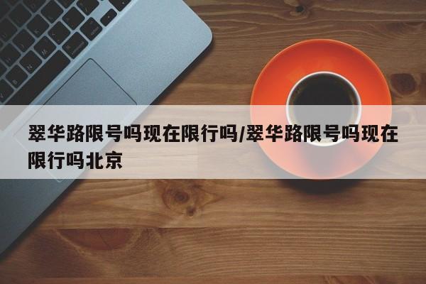 翠华路限号吗现在限行吗/翠华路限号吗现在限行吗北京