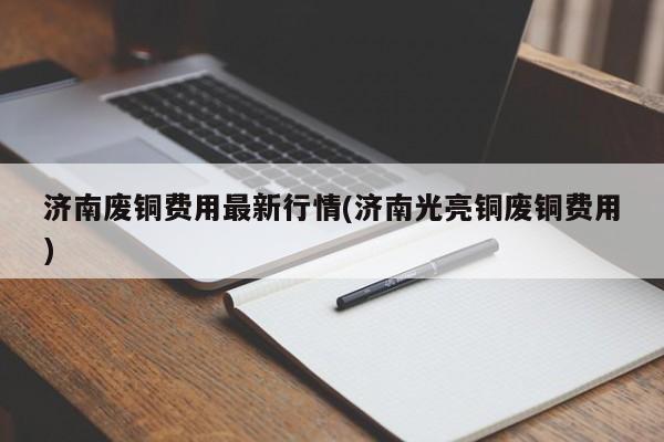 济南废铜费用最新行情(济南光亮铜废铜费用)