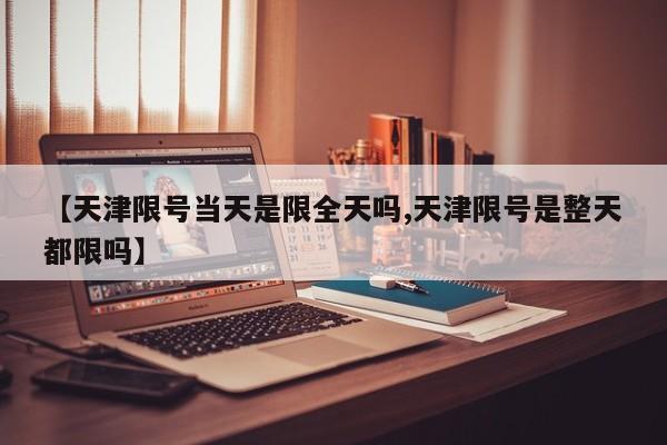 【天津限号当天是限全天吗,天津限号是整天都限吗】