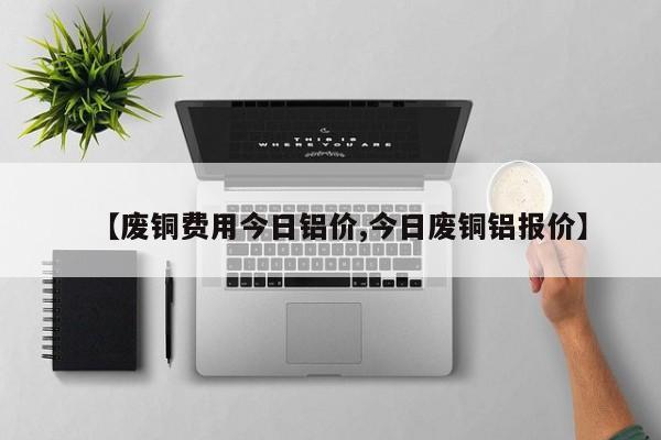 【废铜费用今日铝价,今日废铜铝报价】