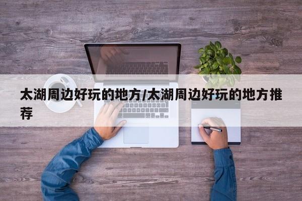 太湖周边好玩的地方/太湖周边好玩的地方推荐