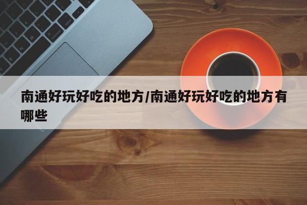 南通好玩好吃的地方/南通好玩好吃的地方有哪些