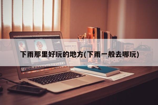 下雨那里好玩的地方(下雨一般去哪玩)