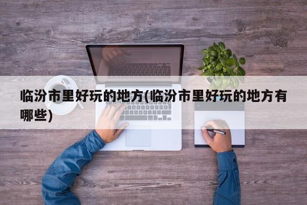 临汾市里好玩的地方(临汾市里好玩的地方有哪些)