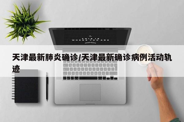 天津最新肺炎确诊/天津最新确诊病例活动轨迹