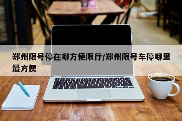 郑州限号停在哪方便限行/郑州限号车停哪里最方便