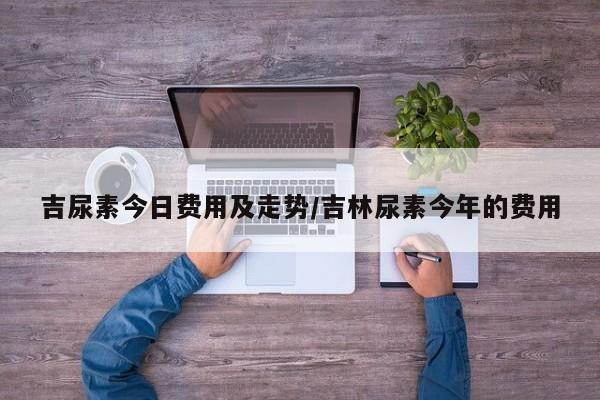 吉尿素今日费用及走势/吉林尿素今年的费用