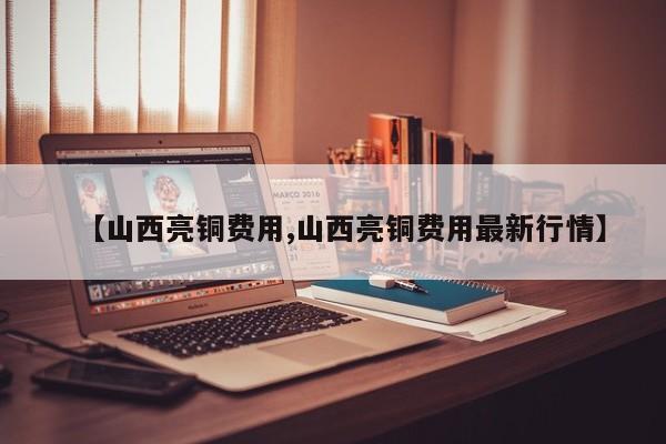【山西亮铜费用,山西亮铜费用最新行情】