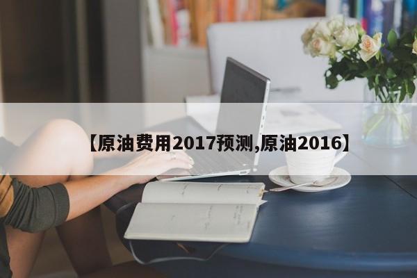 【原油费用2017预测,原油2016】