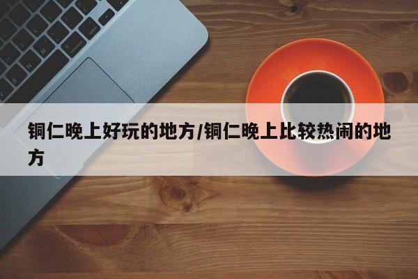 铜仁晚上好玩的地方/铜仁晚上比较热闹的地方