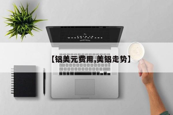 【铝美元费用,美铝走势】