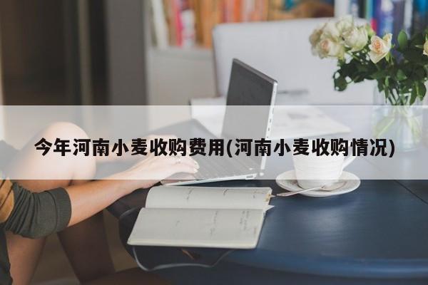 今年河南小麦收购费用(河南小麦收购情况)