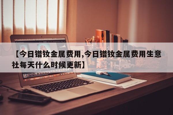 【今日镨钕金属费用,今日镨钕金属费用生意社每天什么时候更新】