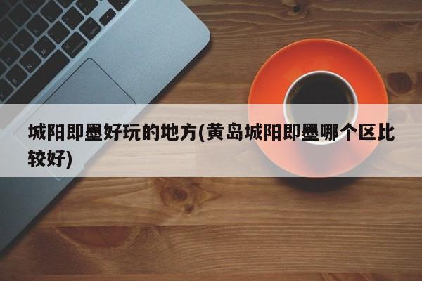 城阳即墨好玩的地方(黄岛城阳即墨哪个区比较好)