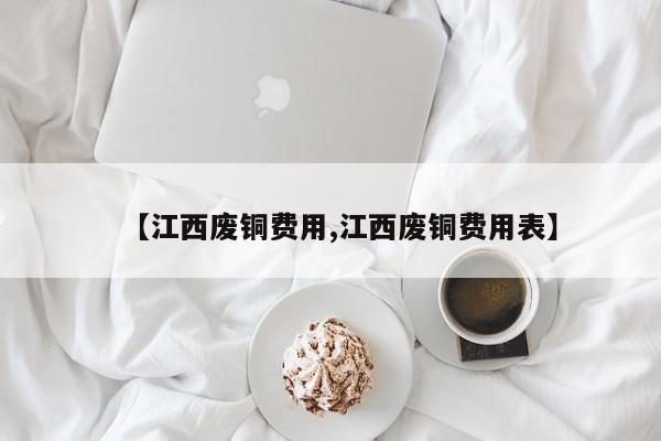 【江西废铜费用,江西废铜费用表】