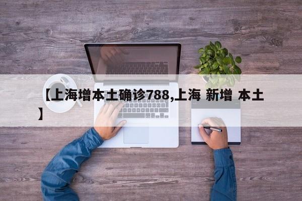 【上海增本土确诊788,上海 新增 本土】