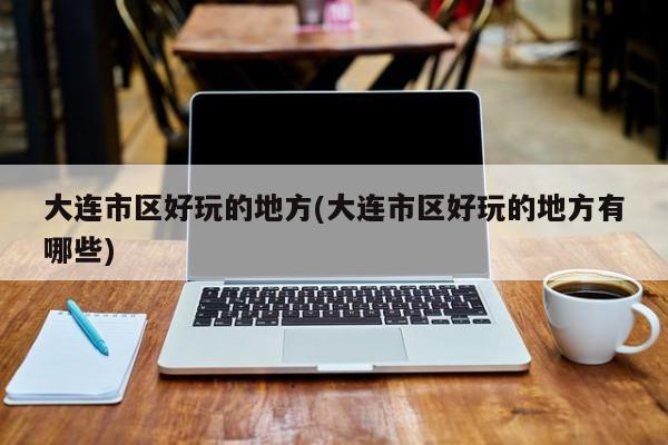 大连市区好玩的地方(大连市区好玩的地方有哪些)