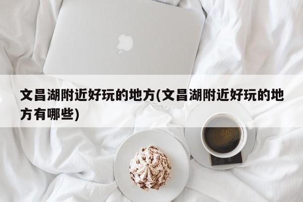 文昌湖附近好玩的地方(文昌湖附近好玩的地方有哪些)