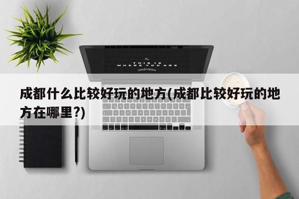 成都什么比较好玩的地方(成都比较好玩的地方在哪里?)