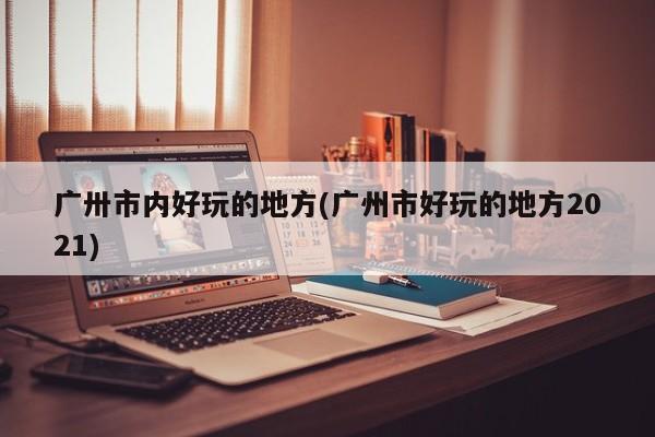 广卅市内好玩的地方(广州市好玩的地方2021)