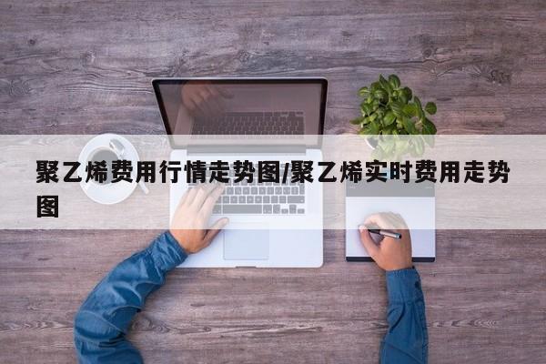 聚乙烯费用行情走势图/聚乙烯实时费用走势图