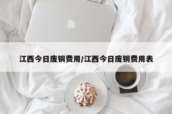 江西今日废铜费用/江西今日废铜费用表