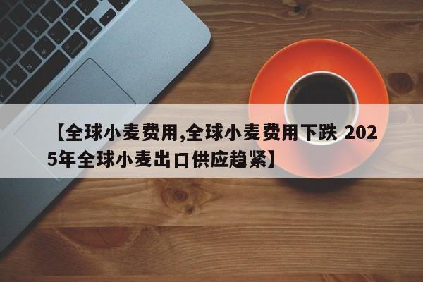 【全球小麦费用,全球小麦费用下跌 2025年全球小麦出口供应趋紧】
