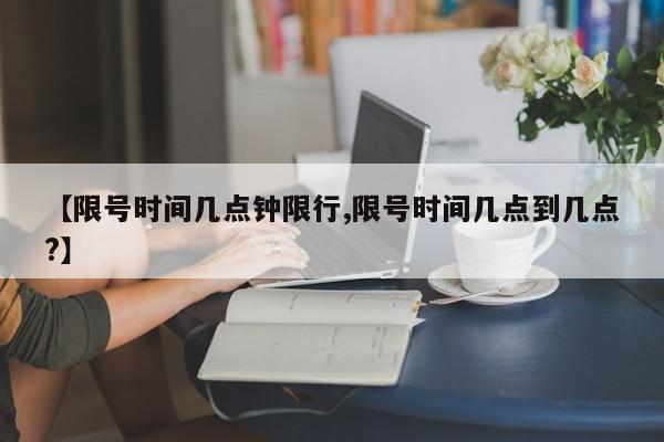 【限号时间几点钟限行,限号时间几点到几点?】