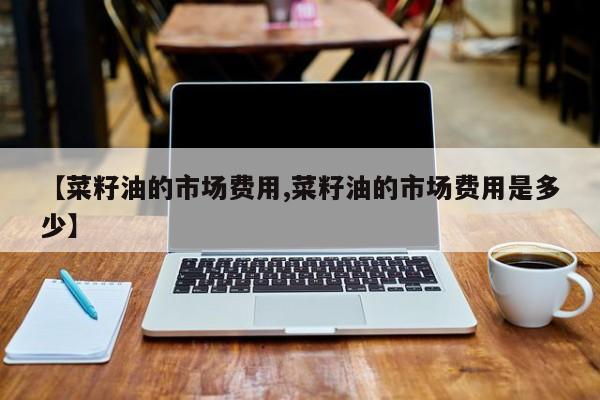 【菜籽油的市场费用,菜籽油的市场费用是多少】