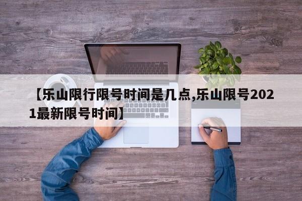 【乐山限行限号时间是几点,乐山限号2021最新限号时间】
