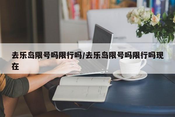 去乐岛限号吗限行吗/去乐岛限号吗限行吗现在