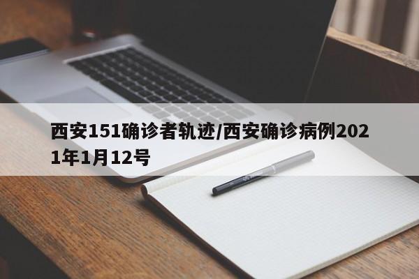 西安151确诊者轨迹/西安确诊病例2021年1月12号