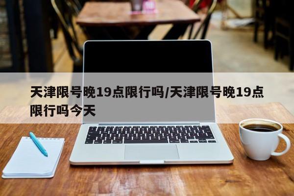 天津限号晚19点限行吗/天津限号晚19点限行吗今天