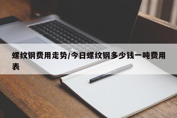 螺纹钢费用走势/今日螺纹钢多少钱一吨费用表