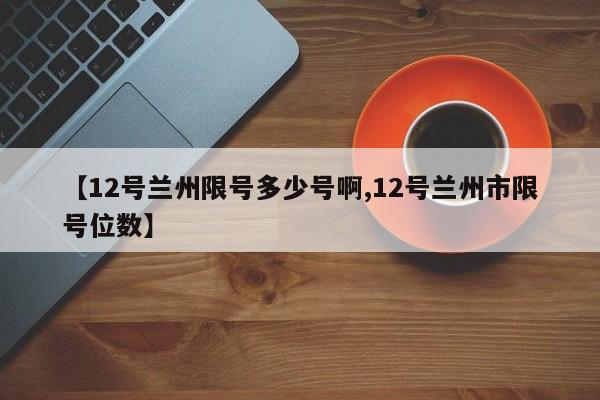 【12号兰州限号多少号啊,12号兰州市限号位数】