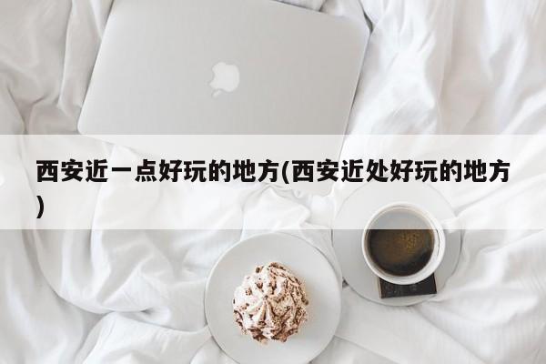 西安近一点好玩的地方(西安近处好玩的地方)