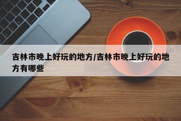 吉林市晚上好玩的地方/吉林市晚上好玩的地方有哪些