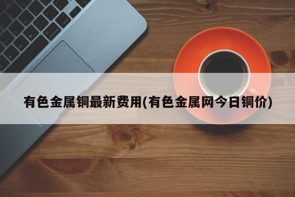 有色金属铜最新费用(有色金属网今日铜价)