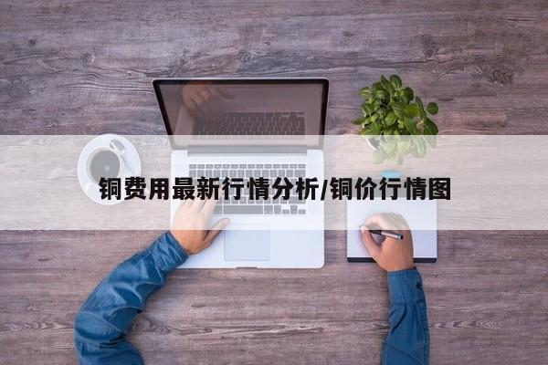 铜费用最新行情分析/铜价行情图