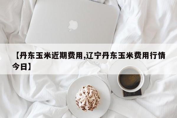 【丹东玉米近期费用,辽宁丹东玉米费用行情今日】