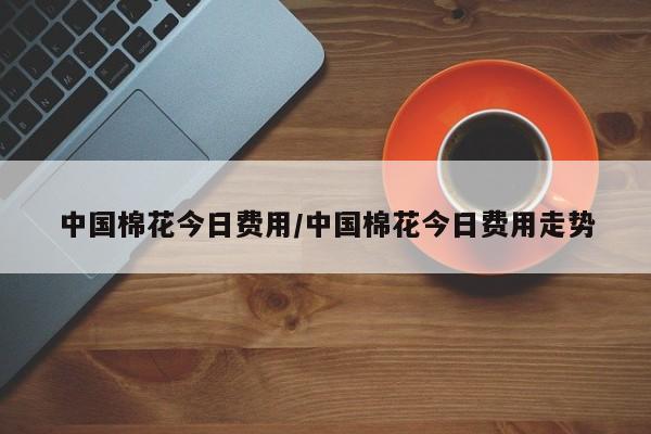 中国棉花今日费用/中国棉花今日费用走势