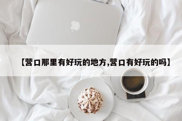 【营口那里有好玩的地方,营口有好玩的吗】
