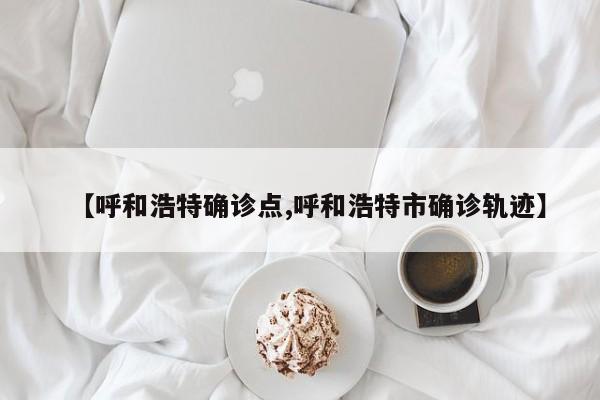 【呼和浩特确诊点,呼和浩特市确诊轨迹】