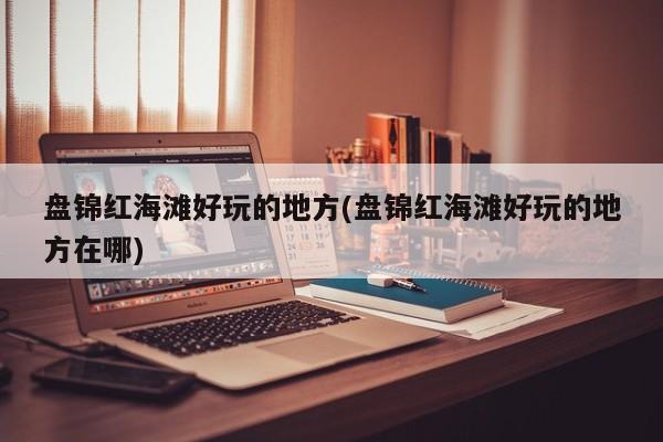 盘锦红海滩好玩的地方(盘锦红海滩好玩的地方在哪)