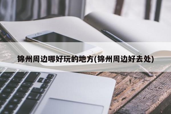 锦州周边哪好玩的地方(锦州周边好去处)