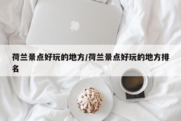 荷兰景点好玩的地方/荷兰景点好玩的地方排名