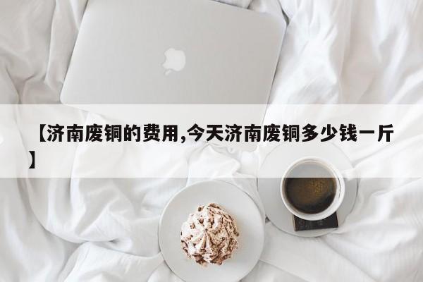 【济南废铜的费用,今天济南废铜多少钱一斤】